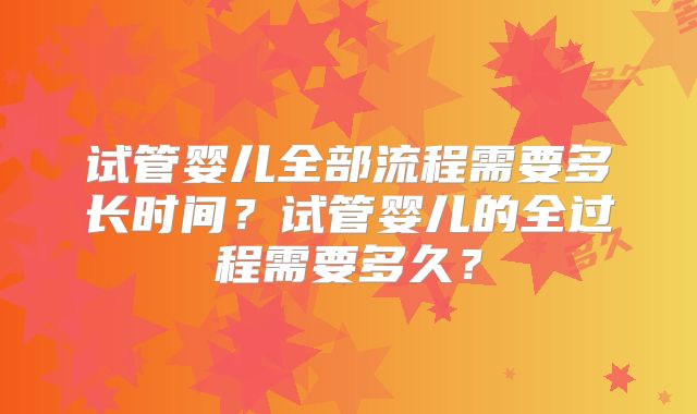 试管婴儿全部流程需要多长时间？试管婴儿的全过程需要多久？