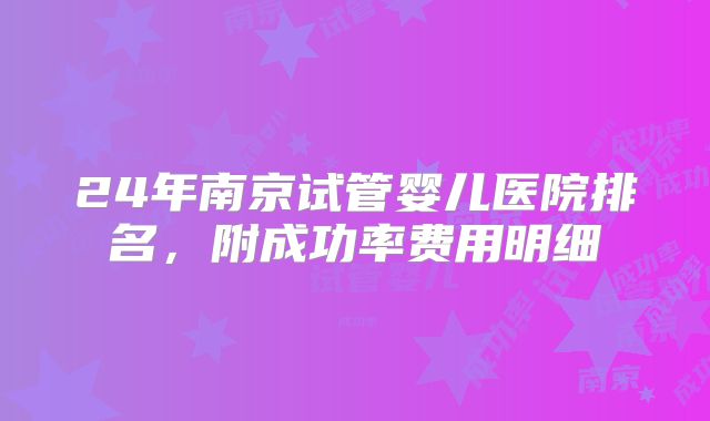 24年南京试管婴儿医院排名，附成功率费用明细
