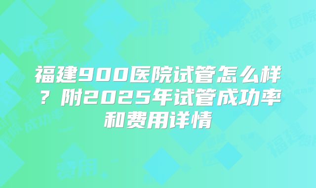 福建900医院试管怎么样？附2025年试管成功率和费用详情