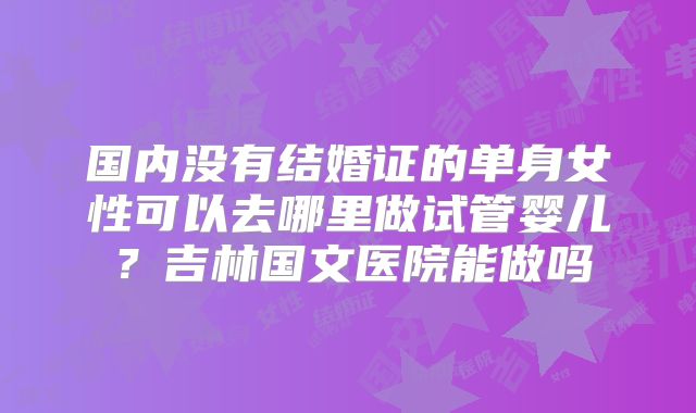 国内没有结婚证的单身女性可以去哪里做试管婴儿?吉林国文医院能做吗