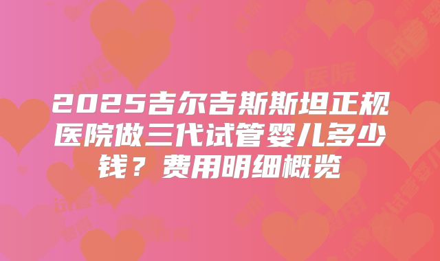 2025吉尔吉斯斯坦正规医院做三代试管婴儿多少钱?费用明细概览
