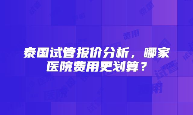 泰国试管报价分析，哪家医院费用更划算？