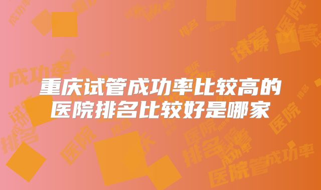 重庆试管成功率比较高的医院排名比较好是哪家