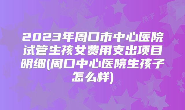 2023年周口市中心医院试管生孩女费用支出项目明细(周口中心医院生孩子怎么样)