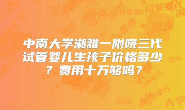 中南大学湘雅一附院三代试管婴儿生孩子价格多少？费用十万够吗？