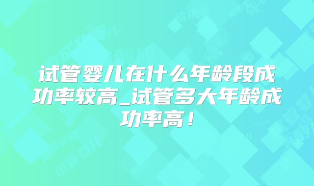 试管婴儿在什么年龄段成功率较高_试管多大年龄成功率高！