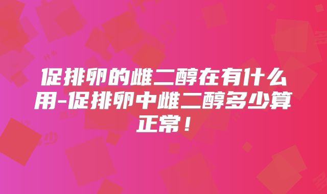 促排卵的雌二醇在有什么用-促排卵中雌二醇多少算正常！