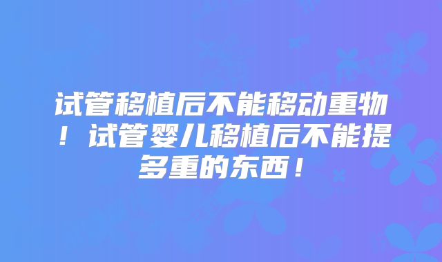 试管移植后不能移动重物！试管婴儿移植后不能提多重的东西！