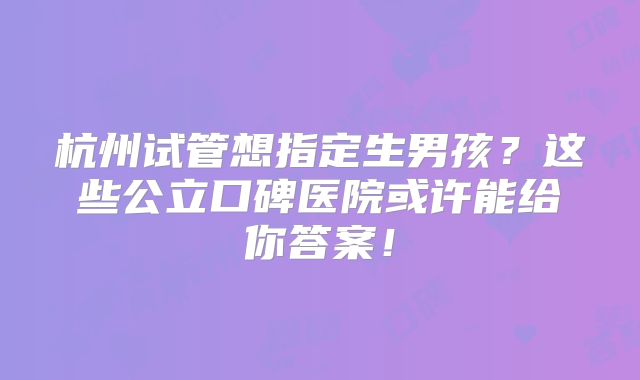 杭州试管想指定生男孩？这些公立口碑医院或许能给你答案！