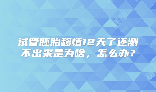 试管胚胎移植12天了还测不出来是为啥,怎么办?