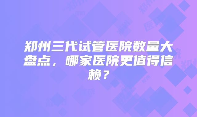 郑州三代试管医院数量大盘点，哪家医院更值得信赖？