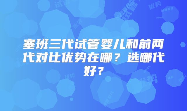 塞班三代试管婴儿和前两代对比优势在哪？选哪代好？
