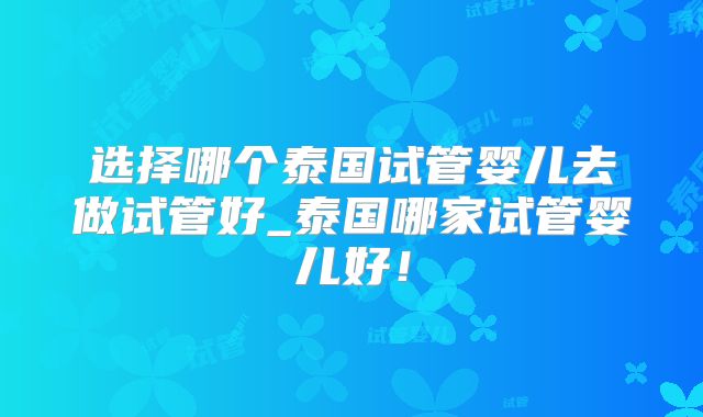 选择哪个泰国试管婴儿去做试管好_泰国哪家试管婴儿好!