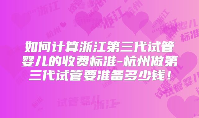 如何计算浙江第三代试管婴儿的收费标准-杭州做第三代试管要准备多少钱！