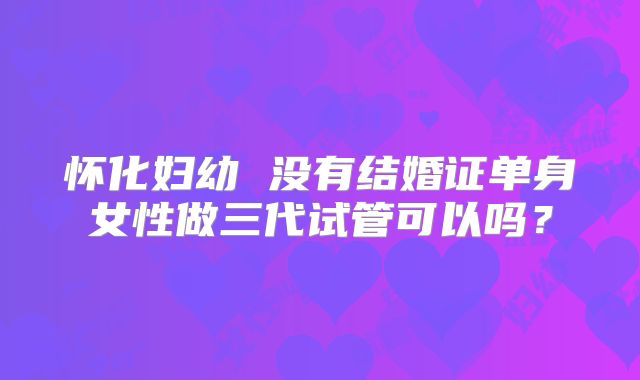 怀化妇幼 没有结婚证单身女性做三代试管可以吗？