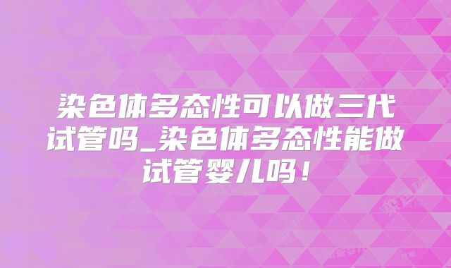 染色体多态性可以做三代试管吗_染色体多态性能做试管婴儿吗!