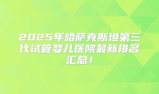 2025年哈萨克斯坦第三代试管婴儿医院最新排名汇总！