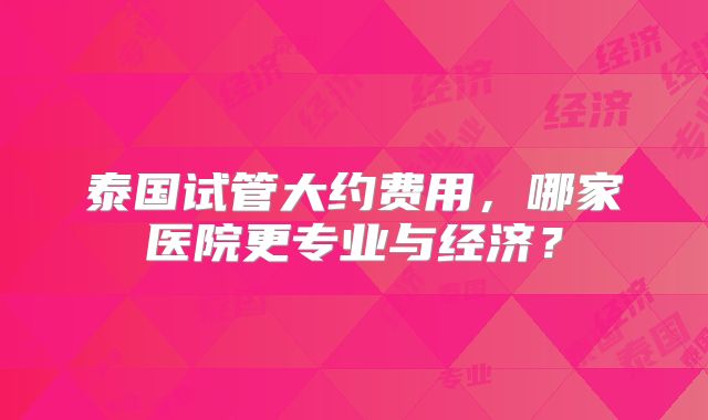 泰国试管大约费用，哪家医院更专业与经济？