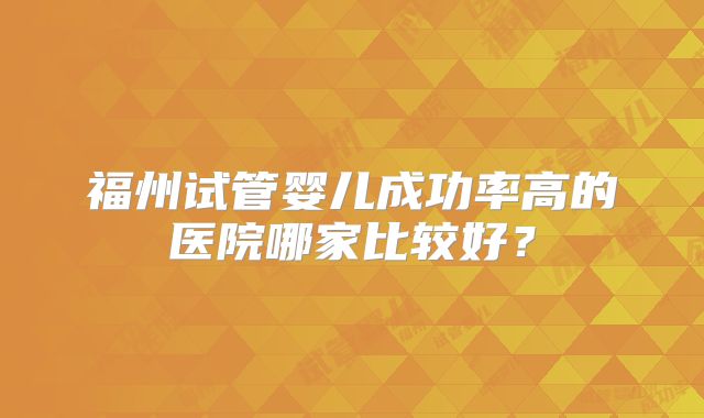 福州试管婴儿成功率高的医院哪家比较好?