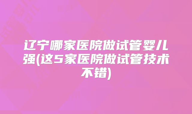 辽宁哪家医院做试管婴儿强(这5家医院做试管技术不错)