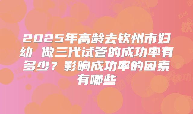 2025年高龄去钦州市妇幼 做三代试管的成功率有多少？影响成功率的因素有哪些