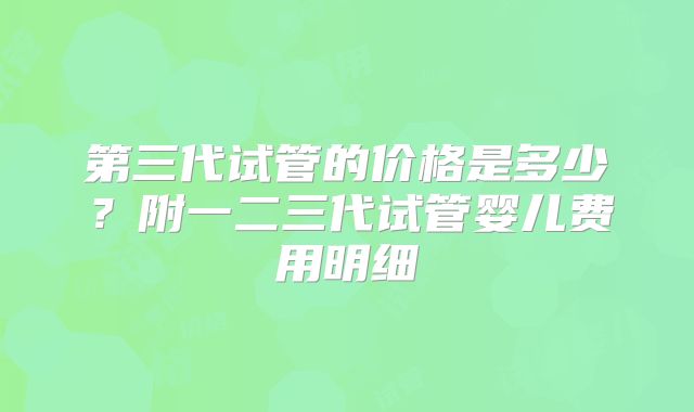 第三代试管的价格是多少？附一二三代试管婴儿费用明细