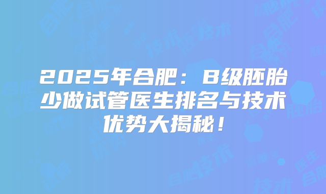 2025年合肥：B级胚胎少做试管医生排名与技术优势大揭秘！