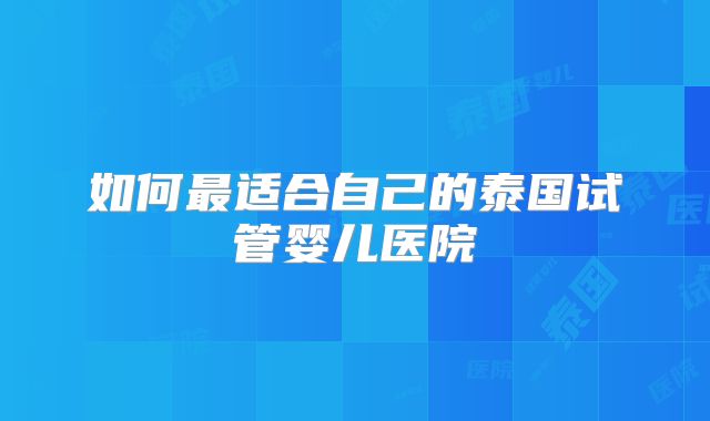 如何最适合自己的泰国试管婴儿医院