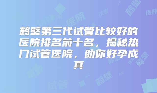 鹤壁第三代试管比较好的医院排名前十名，揭秘热门试管医院，助你好孕成真
