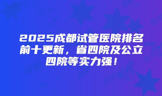 2025成都试管医院排名前十更新，省四院及公立四院等实力强！