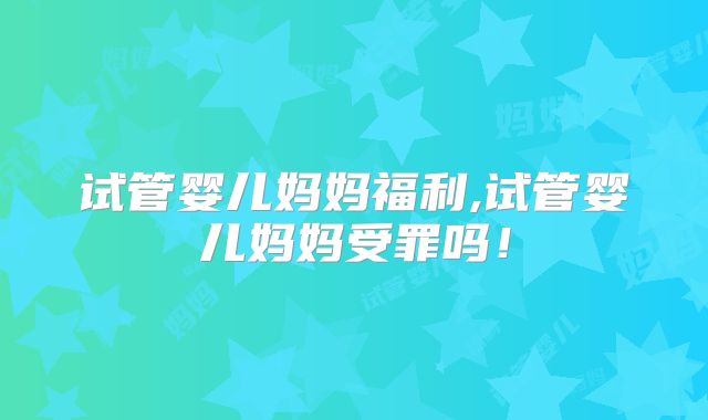试管婴儿妈妈福利,试管婴儿妈妈受罪吗！