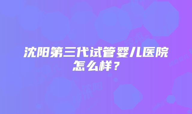 沈阳第三代试管婴儿医院怎么样？