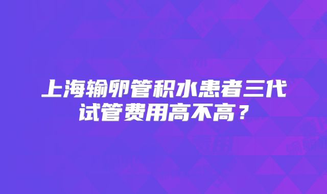 上海输卵管积水患者三代试管费用高不高?
