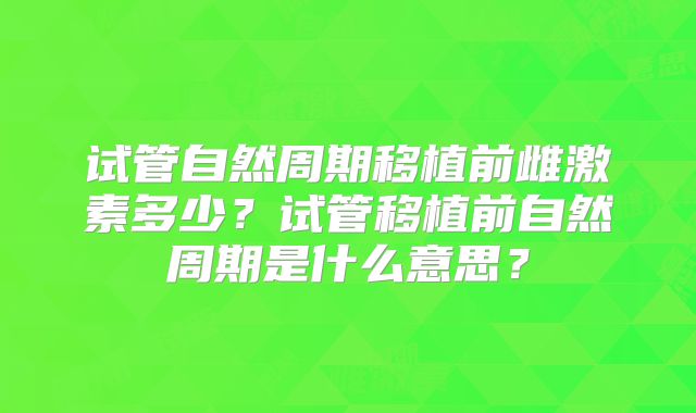 试管自然周期移植前雌激素多少？试管移植前自然周期是什么意思？