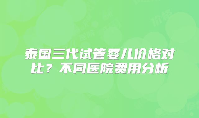 泰国三代试管婴儿价格对比?不同医院费用分析