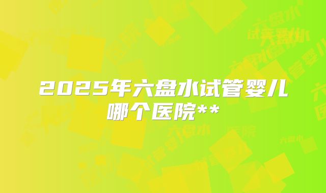 2025年六盘水试管婴儿哪个医院**