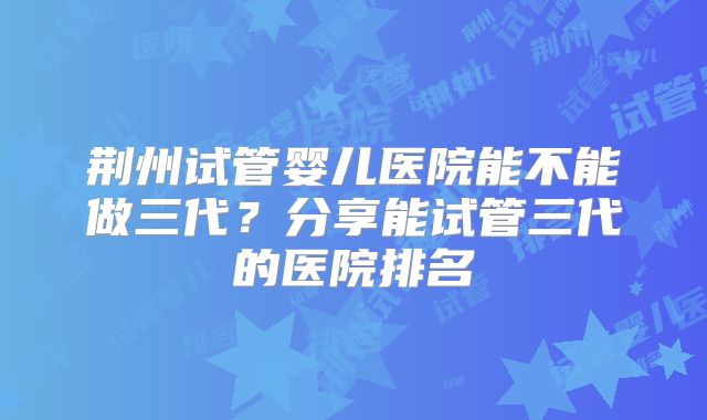 荆州试管婴儿医院能不能做三代？分享能试管三代的医院排名