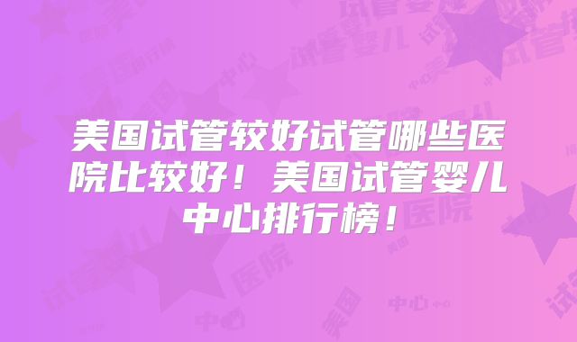 美国试管较好试管哪些医院比较好！美国试管婴儿中心排行榜！