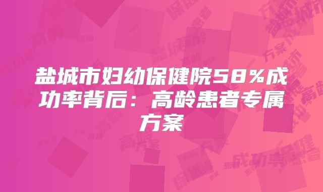 盐城市妇幼保健院58%成功率背后：高龄患者专属方案