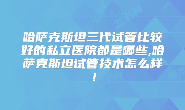 哈萨克斯坦三代试管比较好的私立医院都是哪些,哈萨克斯坦试管技术怎么样！