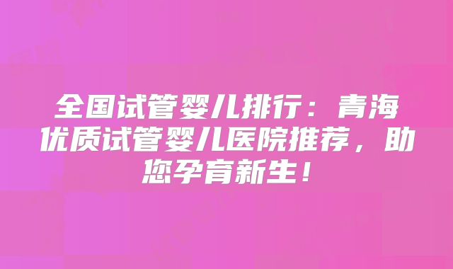 全国试管婴儿排行:青海优质试管婴儿医院推荐,助您孕育新生!