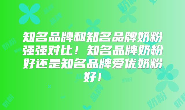 知名品牌和知名品牌奶粉强强对比!知名品牌奶粉好还是知名品牌爱优奶粉好!