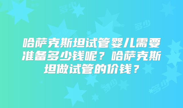 哈萨克斯坦试管婴儿需要准备多少钱呢？哈萨克斯坦做试管的价钱？