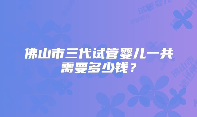 佛山市三代试管婴儿一共需要多少钱?