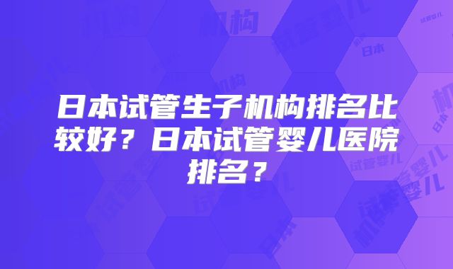 日本试管生子机构排名比较好？日本试管婴儿医院排名？