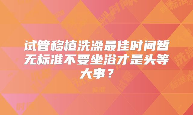 试管移植洗澡最佳时间暂无标准不要坐浴才是头等大事？