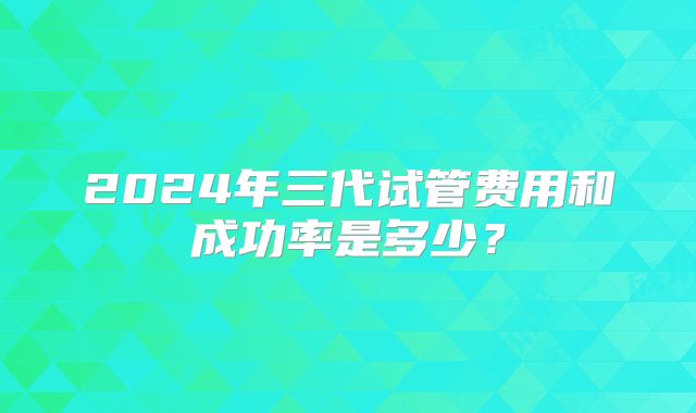 2024年三代试管费用和成功率是多少？