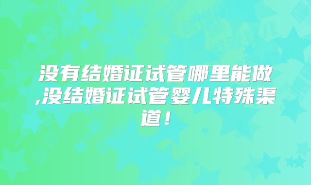 没有结婚证试管哪里能做,没结婚证试管婴儿特殊渠道!