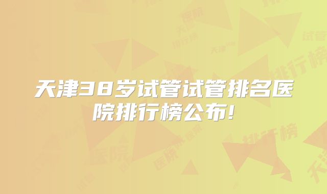 天津38岁试管试管排名医院排行榜公布!