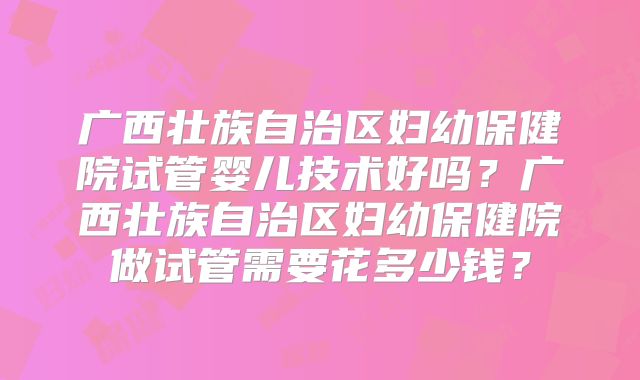 广西壮族自治区妇幼保健院试管婴儿技术好吗?广西壮族自治区妇幼保健院做试管需要花多少钱?